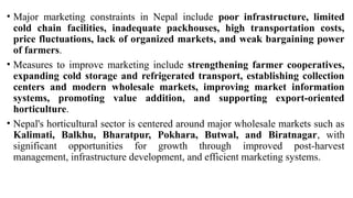 • Major marketing constraints in Nepal include poor infrastructure, limited
cold chain facilities, inadequate packhouses, high transportation costs,
price fluctuations, lack of organized markets, and weak bargaining power
of farmers.
• Measures to improve marketing include strengthening farmer cooperatives,
expanding cold storage and refrigerated transport, establishing collection
centers and modern wholesale markets, improving market information
systems, promoting value addition, and supporting export-oriented
horticulture.
• Nepal's horticultural sector is centered around major wholesale markets such as
Kalimati, Balkhu, Bharatpur, Pokhara, Butwal, and Biratnagar, with
significant opportunities for growth through improved post-harvest
management, infrastructure development, and efficient marketing systems.
 