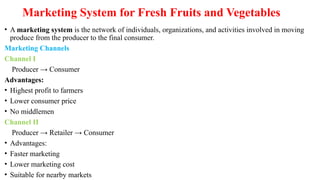 Marketing System for Fresh Fruits and Vegetables
• A marketing system is the network of individuals, organizations, and activities involved in moving
produce from the producer to the final consumer.
Marketing Channels
Channel I
Producer → Consumer
Advantages:
• Highest profit to farmers
• Lower consumer price
• No middlemen
Channel II
Producer → Retailer → Consumer
• Advantages:
• Faster marketing
• Lower marketing cost
• Suitable for nearby markets
 
