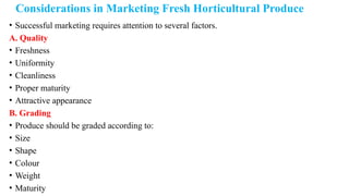 Considerations in Marketing Fresh Horticultural Produce
• Successful marketing requires attention to several factors.
A. Quality
• Freshness
• Uniformity
• Cleanliness
• Proper maturity
• Attractive appearance
B. Grading
• Produce should be graded according to:
• Size
• Shape
• Colour
• Weight
• Maturity
 