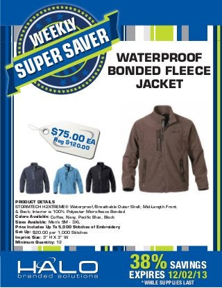 KLY
EE

W

ER
AV

UP
S

S
ER

WATERPROOF
BONDED FLEECE
JACKET

$75
Reg .00 E
$1
A
20.0
0

PRODUCT DETAILS
STORMTECH H2XTREME® Waterproof/Breathable Outer Shell; Mid-Length Front
& Back; Interior is 100% Polyester Microﬂeece Bonded
Colors Available: Coffee, Navy, Paciﬁc Blue, Black
Sizes Available: Men’s SM - 3XL
Price Includes Up To 5,000 Stitches of Embroidery
Set Up: $20.00 per 1,000 Stitches
Imprint Size: 3" H X 3" W
Minimum Quantity: 12

38% 12/02/13
SAVINGS
EXPIRES
*WHILE SUPPLIES LAST

 