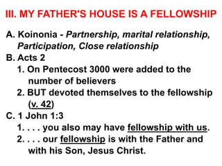 III. MY FATHER'S HOUSE IS A FELLOWSHIP
A. Koinonia - Partnership, marital relationship,
Participation, Close relationship
B. Acts 2
1. On Pentecost 3000 were added to the
number of believers
2. BUT devoted themselves to the fellowship
(v. 42)
C. 1 John 1:3
1. . . . you also may have fellowship with us.
2. . . . our fellowship is with the Father and
with his Son, Jesus Christ.
 