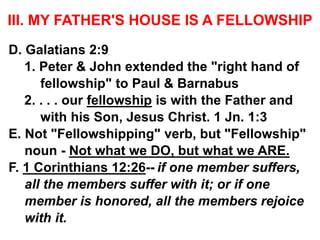 III. MY FATHER'S HOUSE IS A FELLOWSHIP
D. Galatians 2:9
1. Peter & John extended the "right hand of
fellowship" to Paul & Barnabus
2. . . . our fellowship is with the Father and
with his Son, Jesus Christ. 1 Jn. 1:3
E. Not "Fellowshipping" verb, but "Fellowship"
noun - Not what we DO, but what we ARE.
F. 1 Corinthians 12:26-- if one member suffers,
all the members suffer with it; or if one
member is honored, all the members rejoice
with it.
 