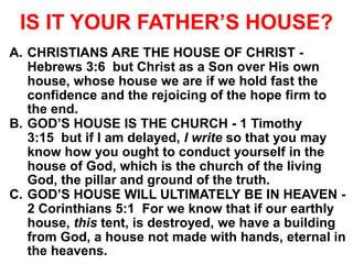 IS IT YOUR FATHER’S HOUSE?
A. CHRISTIANS ARE THE HOUSE OF CHRIST -
Hebrews 3:6 but Christ as a Son over His own
house, whose house we are if we hold fast the
confidence and the rejoicing of the hope firm to
the end.
B. GOD’S HOUSE IS THE CHURCH - 1 Timothy
3:15 but if I am delayed, I write so that you may
know how you ought to conduct yourself in the
house of God, which is the church of the living
God, the pillar and ground of the truth.
C. GOD’S HOUSE WILL ULTIMATELY BE IN HEAVEN -
2 Corinthians 5:1 For we know that if our earthly
house, this tent, is destroyed, we have a building
from God, a house not made with hands, eternal in
the heavens.
 