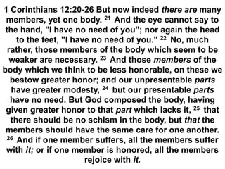 1 Corinthians 12:20-26 But now indeed there are many
members, yet one body. 21 And the eye cannot say to
the hand, "I have no need of you"; nor again the head
to the feet, "I have no need of you." 22 No, much
rather, those members of the body which seem to be
weaker are necessary. 23 And those members of the
body which we think to be less honorable, on these we
bestow greater honor; and our unpresentable parts
have greater modesty, 24 but our presentable parts
have no need. But God composed the body, having
given greater honor to that part which lacks it, 25 that
there should be no schism in the body, but that the
members should have the same care for one another.
26 And if one member suffers, all the members suffer
with it; or if one member is honored, all the members
rejoice with it.
 