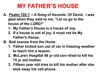 MY FATHER’S HOUSE
A. Psalm 122:1 -- A Song of Ascents. Of David. I was
glad when they said to me, "Let us go to the
house of the LORD!"
1. My Father's House is a house of Joy.
2. If a house is not of joy, it must not be My
Father's House.
B. Bad scenes from the Home
1. Father kicked son out of car in freezing weather
to teach him a lesson.
2. McLaren Hospital 48 yr old son--tried to kill his
75 yr old mother.
3. Fifteen year old tries to kill his mother after she
took away his cell phone.
 