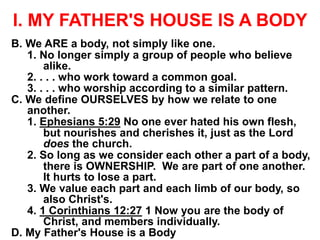 I. MY FATHER'S HOUSE IS A BODY
B. We ARE a body, not simply like one.
1. No longer simply a group of people who believe
alike.
2. . . . who work toward a common goal.
3. . . . who worship according to a similar pattern.
C. We define OURSELVES by how we relate to one
another.
1. Ephesians 5:29 No one ever hated his own flesh,
but nourishes and cherishes it, just as the Lord
does the church.
2. So long as we consider each other a part of a body,
there is OWNERSHIP. We are part of one another.
It hurts to lose a part.
3. We value each part and each limb of our body, so
also Christ's.
4. 1 Corinthians 12:27 1 Now you are the body of
Christ, and members individually.
D. My Father's House is a Body
 