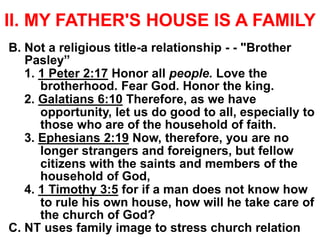 II. MY FATHER'S HOUSE IS A FAMILY
B. Not a religious title-a relationship - - "Brother
Pasley”
1. 1 Peter 2:17 Honor all people. Love the
brotherhood. Fear God. Honor the king.
2. Galatians 6:10 Therefore, as we have
opportunity, let us do good to all, especially to
those who are of the household of faith.
3. Ephesians 2:19 Now, therefore, you are no
longer strangers and foreigners, but fellow
citizens with the saints and members of the
household of God,
4. 1 Timothy 3:5 for if a man does not know how
to rule his own house, how will he take care of
the church of God?
C. NT uses family image to stress church relation
 