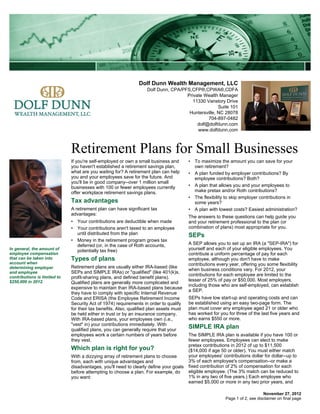 Dolf Dunn Wealth Management, LLC
                                                                    Dolf Dunn, CPA/PFS,CFP®,CPWA®,CDFA
                                                                                     Private Wealth Manager
                                                                                       11330 Vanstory Drive
                                                                                                    Suite 101
                                                                                      Huntersville, NC 28078
                                                                                               704-897-0482
                                                                                          dolf@dolfdunn.com
                                                                                          www.dolfdunn.com



                              Retirement Plans for Small Businesses
                              If you're self-employed or own a small business and        • To maximize the amount you can save for your
                              you haven't established a retirement savings plan,           own retirement?
                              what are you waiting for? A retirement plan can help       • A plan funded by employer contributions? By
                              you and your employees save for the future. And              employee contributions? Both?
                              you'll be in good company--over 1 million small
                              businesses with 100 or fewer employees currently           • A plan that allows you and your employees to
                              offer workplace retirement savings plans.                    make pretax and/or Roth contributions?
                                                                                         • The flexibility to skip employer contributions in
                              Tax advantages                                               some years?
                              A retirement plan can have significant tax                 • A plan with lowest costs? Easiest administration?
                              advantages:
                                                                                         The answers to these questions can help guide you
                              • Your contributions are deductible when made              and your retirement professional to the plan (or
                              • Your contributions aren't taxed to an employee           combination of plans) most appropriate for you.
                                until distributed from the plan                          SEPs
                              • Money in the retirement program grows tax
                                deferred (or, in the case of Roth accounts,              A SEP allows you to set up an IRA (a "SEP-IRA") for
In general, the amount of       potentially tax free)                                    yourself and each of your eligible employees. You
employee compensation                                                                    contribute a uniform percentage of pay for each
that can be taken into        Types of plans                                             employee, although you don't have to make
account when                                                                             contributions every year, offering you some flexibility
determining employer          Retirement plans are usually either IRA-based (like
                                                                                         when business conditions vary. For 2012, your
and employee                  SEPs and SIMPLE IRAs) or "qualified" (like 401(k)s,
contributions is limited to
                                                                                         contributions for each employee are limited to the
                              profit-sharing plans, and defined benefit plans).
$250,000 in 2012.                                                                        lesser of 25% of pay or $50,000. Most employers,
                              Qualified plans are generally more complicated and
                                                                                         including those who are self-employed, can establish
                              expensive to maintain than IRA-based plans because
                                                                                         a SEP.
                              they have to comply with specific Internal Revenue
                              Code and ERISA (the Employee Retirement Income             SEPs have low start-up and operating costs and can
                              Security Act of 1974) requirements in order to qualify     be established using an easy two-page form. The
                              for their tax benefits. Also, qualified plan assets must   plan must cover any employee aged 21 or older who
                              be held either in trust or by an insurance company.        has worked for you for three of the last five years and
                              With IRA-based plans, your employees own (i.e.,            who earns $550 or more.
                              "vest" in) your contributions immediately. With
                              qualified plans, you can generally require that your
                                                                                         SIMPLE IRA plan
                              employees work a certain numbers of years before           The SIMPLE IRA plan is available if you have 100 or
                              they vest.                                                 fewer employees. Employees can elect to make
                                                                                         pretax contributions in 2012 of up to $11,500
                              Which plan is right for you?                               ($14,000 if age 50 or older). You must either match
                              With a dizzying array of retirement plans to choose        your employees' contributions dollar for dollar--up to
                              from, each with unique advantages and                      3% of each employee's compensation--or make a
                              disadvantages, you'll need to clearly define your goals    fixed contribution of 2% of compensation for each
                              before attempting to choose a plan. For example, do        eligible employee. (The 3% match can be reduced to
                              you want:                                                  1% in any two of five years.) Each employee who
                                                                                         earned $5,000 or more in any two prior years, and

                                                                                                                               November 27, 2012
                                                                                                           Page 1 of 2, see disclaimer on final page
 