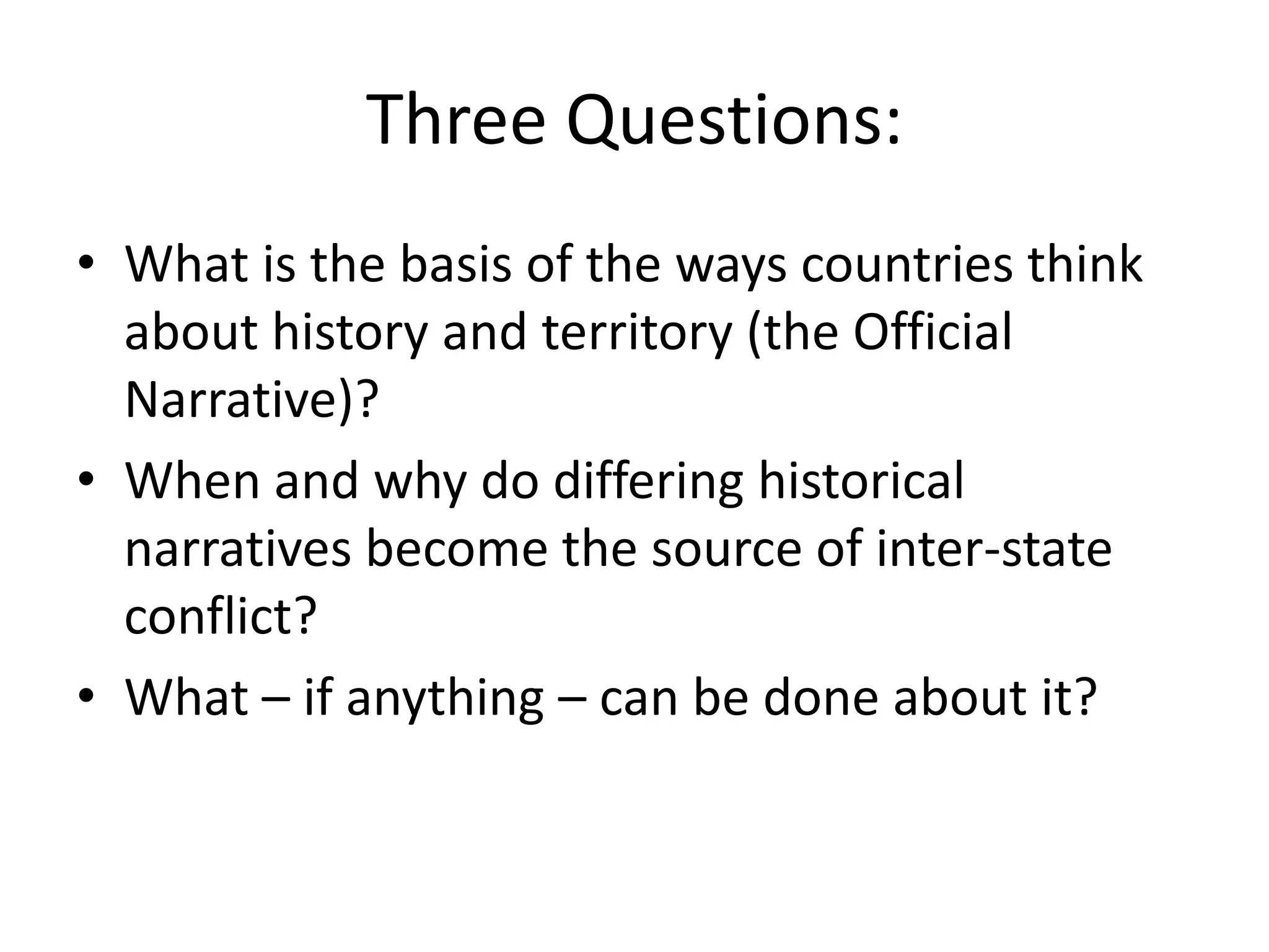 Three Questions:
• What is the basis of the ways countries think
  about history and territory (the Official
  Narrative)?
• When and why do differing historical
  narratives become the source of inter-state
  conflict?
• What – if anything – can be done about it?
 