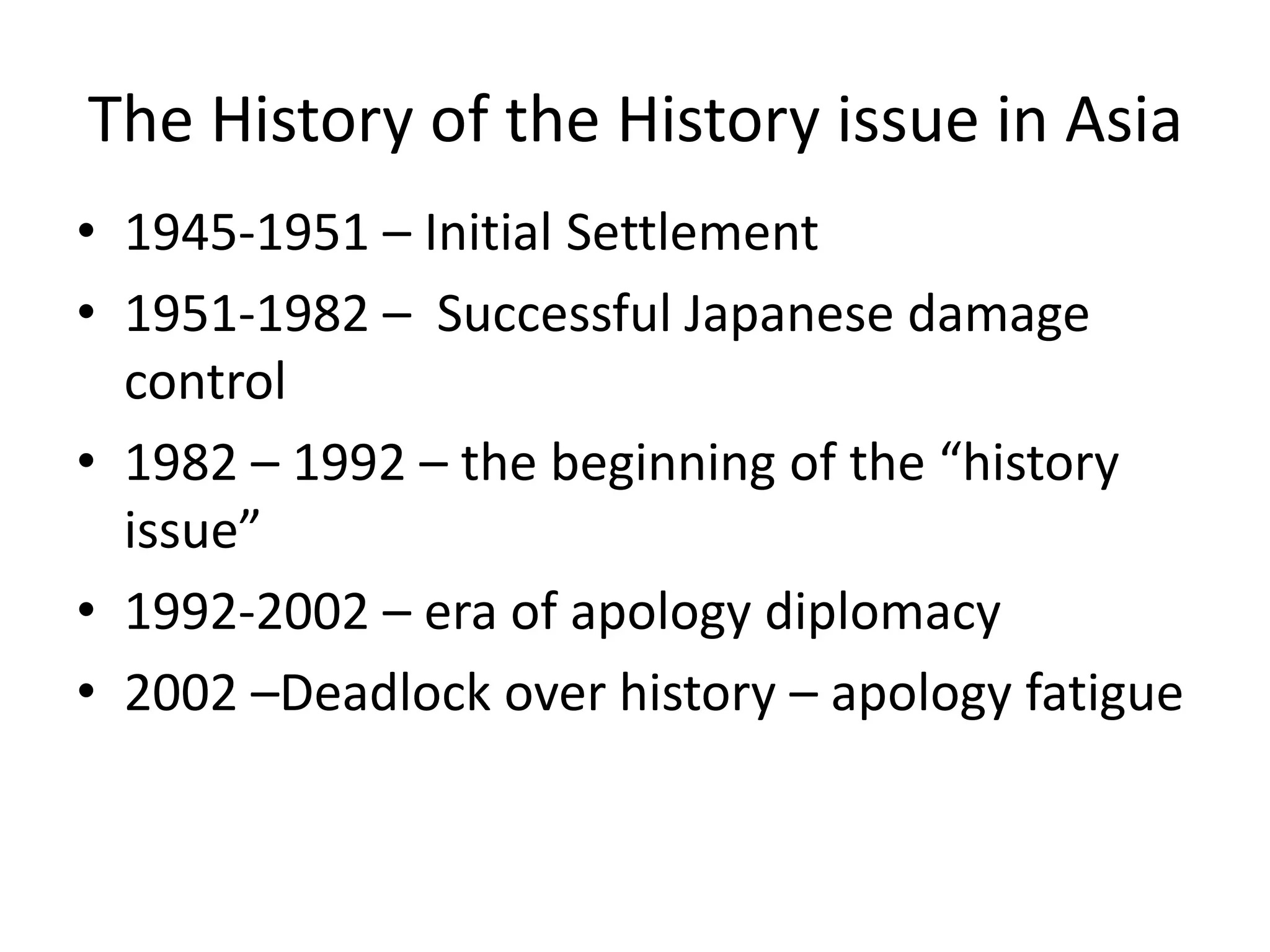 The History of the History issue in Asia
• 1945-1951 – Initial Settlement
• 1951-1982 – Successful Japanese damage
  control
• 1982 – 1992 – the beginning of the “history
  issue”
• 1992-2002 – era of apology diplomacy
• 2002 –Deadlock over history – apology fatigue
 