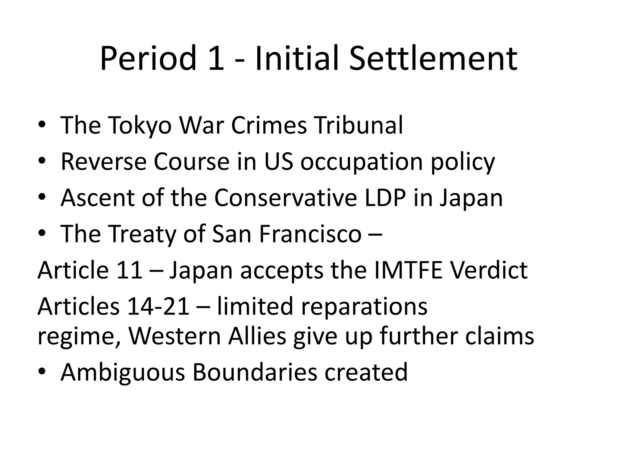 Period 1 - Initial Settlement
• The Tokyo War Crimes Tribunal
• Reverse Course in US occupation policy
• Ascent of the Conservative LDP in Japan
• The Treaty of San Francisco –
Article 11 – Japan accepts the IMTFE Verdict
Articles 14-21 – limited reparations
regime, Western Allies give up further claims
• Ambiguous Boundaries created
 