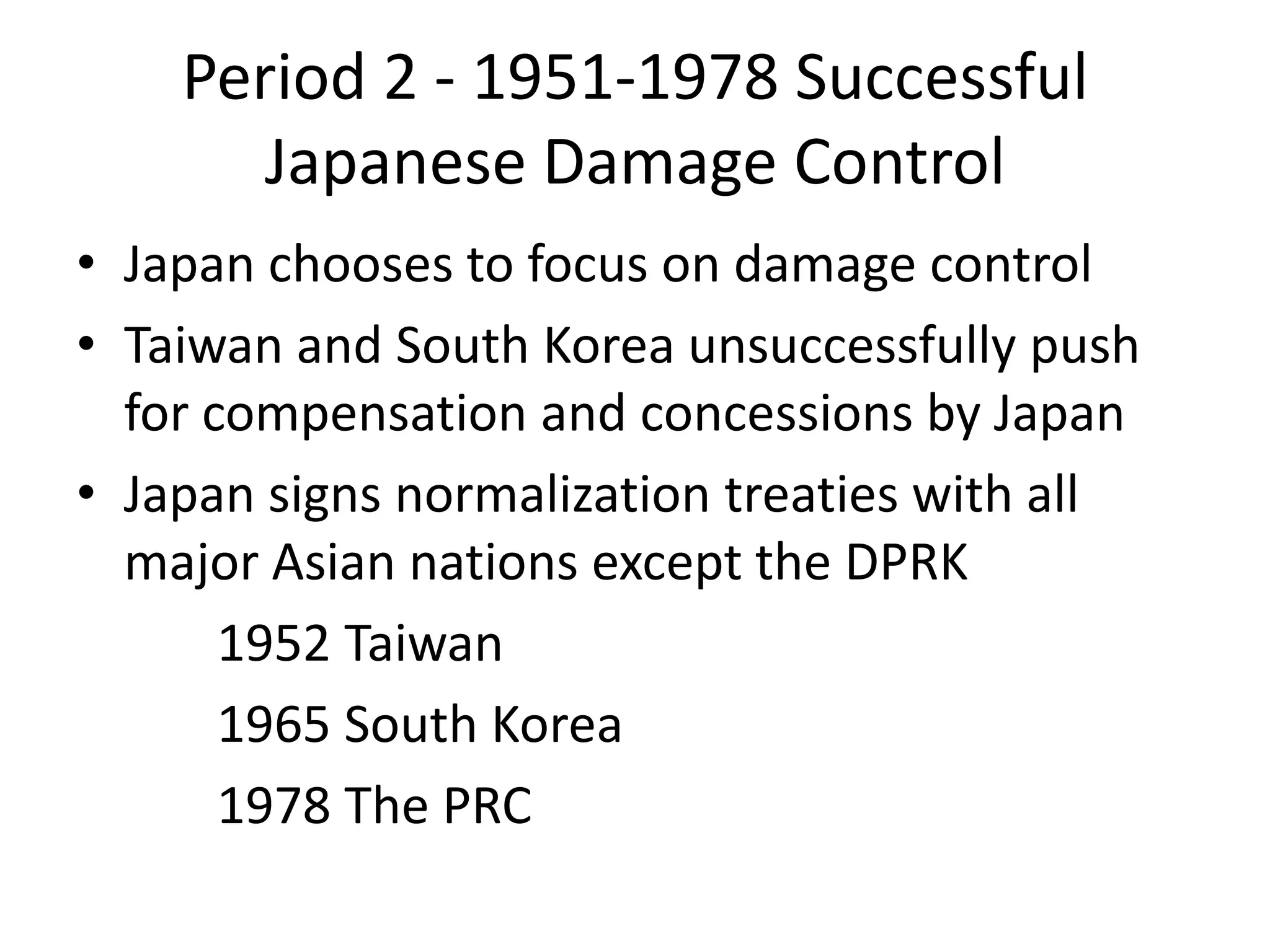 Period 2 - 1951-1978 Successful
       Japanese Damage Control
• Japan chooses to focus on damage control
• Taiwan and South Korea unsuccessfully push
  for compensation and concessions by Japan
• Japan signs normalization treaties with all
  major Asian nations except the DPRK
       1952 Taiwan
       1965 South Korea
       1978 The PRC
 