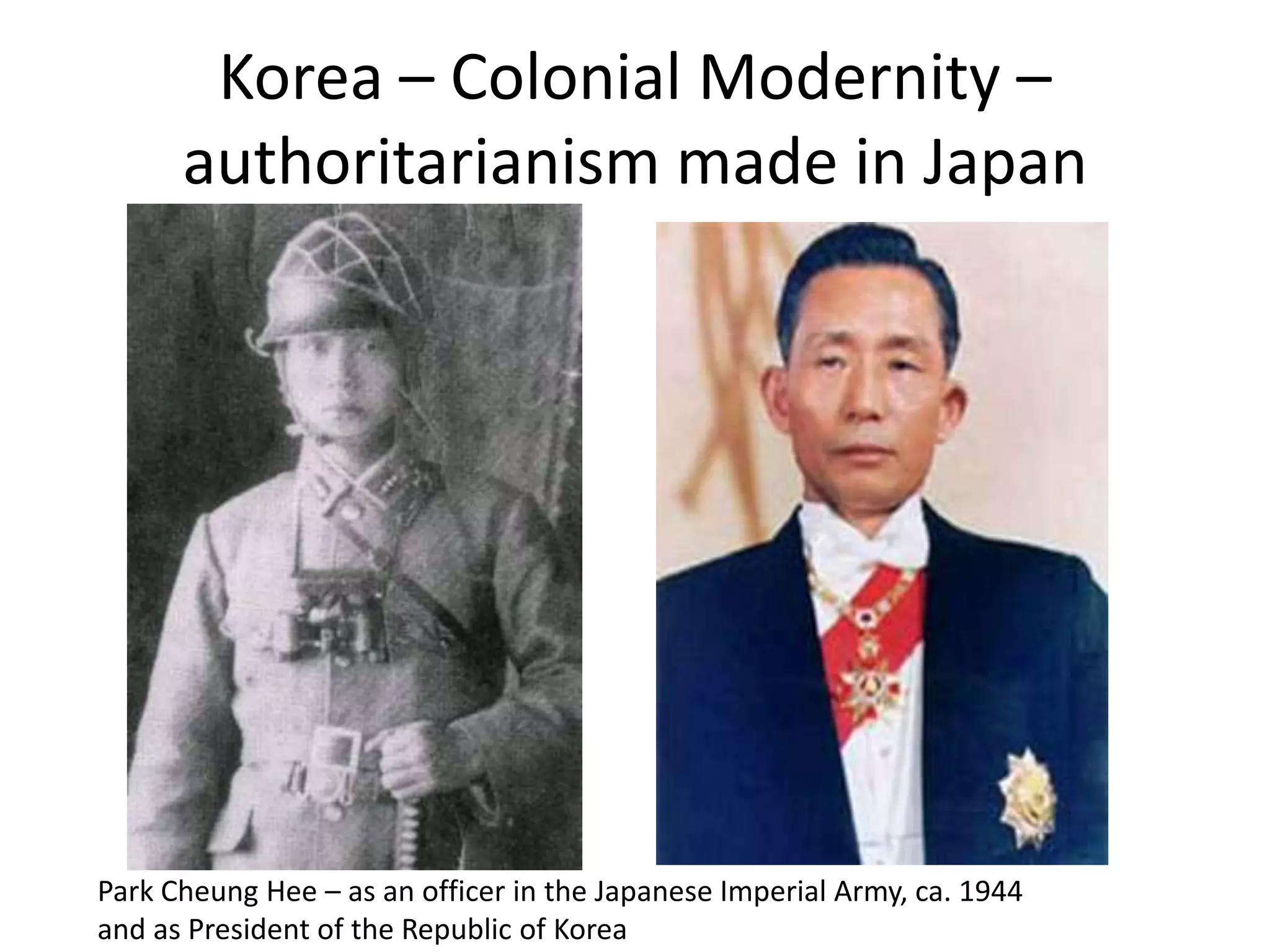 Korea – Colonial Modernity –
      authoritarianism made in Japan




Park Cheung Hee – as an officer in the Japanese Imperial Army, ca. 1944
and as President of the Republic of Korea
 