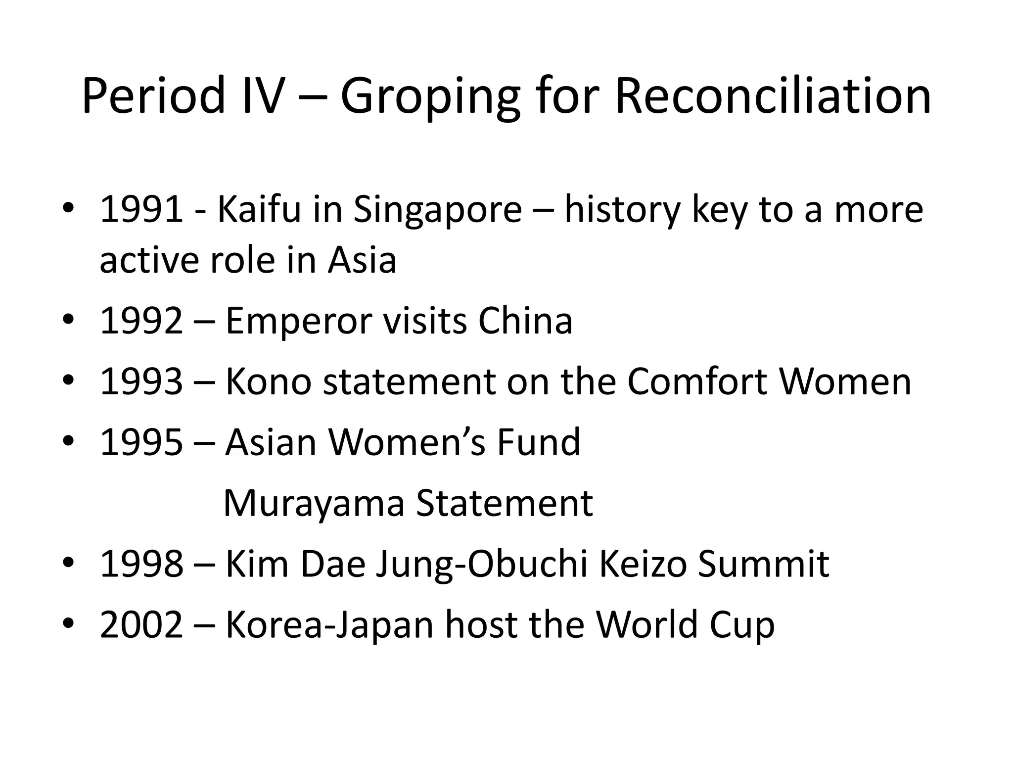 Period IV – Groping for Reconciliation
• 1991 - Kaifu in Singapore – history key to a more
  active role in Asia
• 1992 – Emperor visits China
• 1993 – Kono statement on the Comfort Women
• 1995 – Asian Women’s Fund
          Murayama Statement
• 1998 – Kim Dae Jung-Obuchi Keizo Summit
• 2002 – Korea-Japan host the World Cup
 