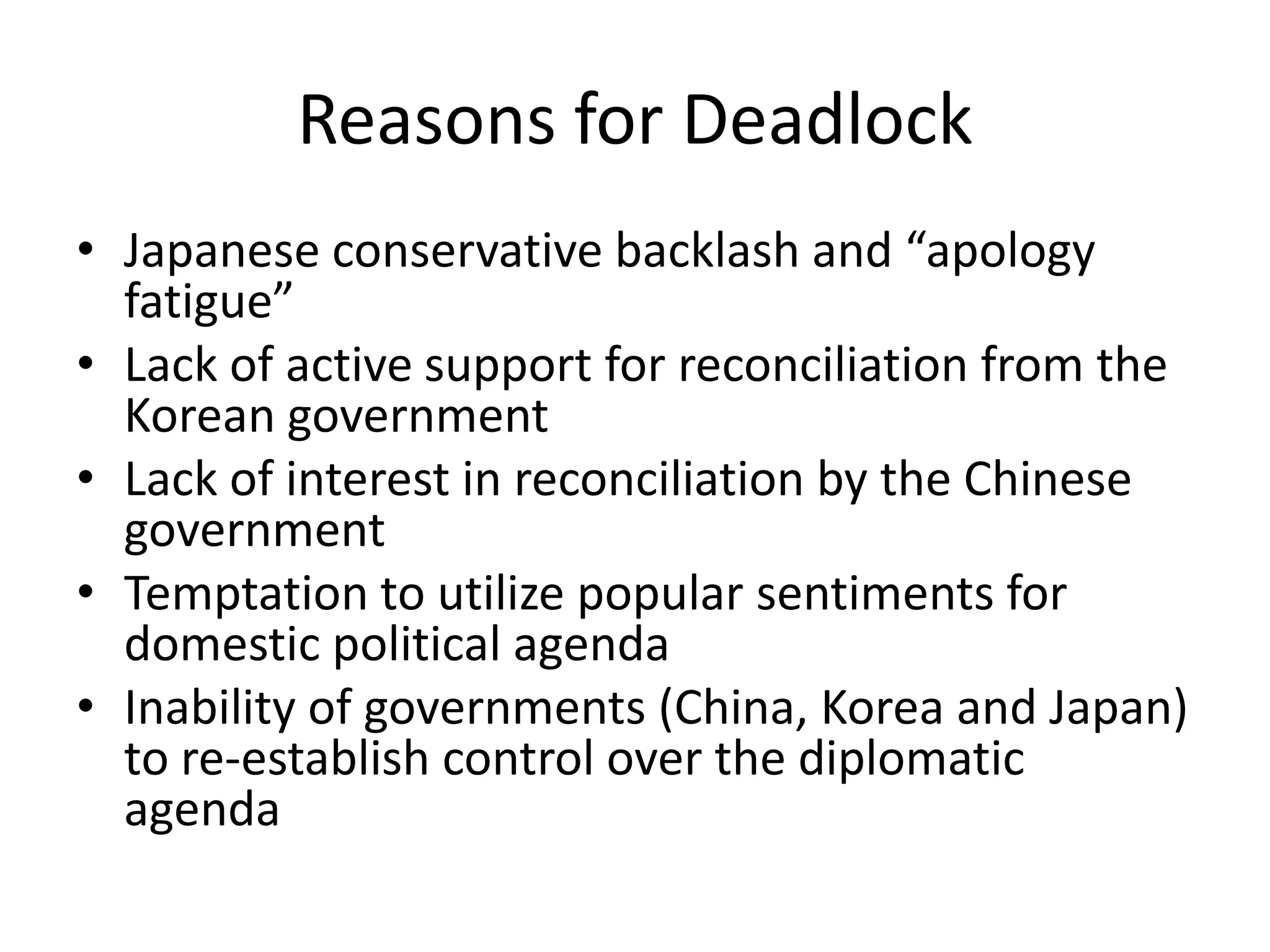 Reasons for Deadlock
• Japanese conservative backlash and “apology
  fatigue”
• Lack of active support for reconciliation from the
  Korean government
• Lack of interest in reconciliation by the Chinese
  government
• Temptation to utilize popular sentiments for
  domestic political agenda
• Inability of governments (China, Korea and Japan)
  to re-establish control over the diplomatic
  agenda
 
