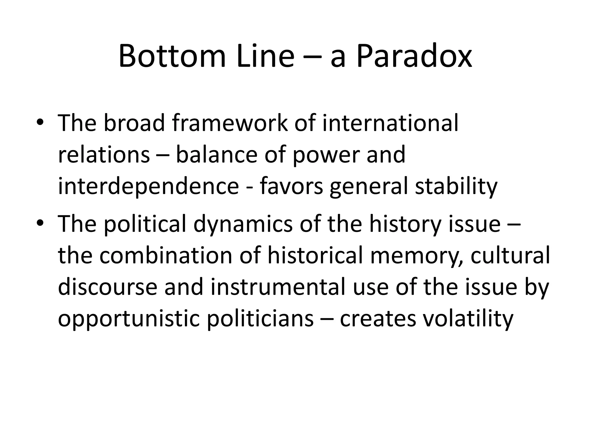 Bottom Line – a Paradox
• The broad framework of international
  relations – balance of power and
  interdependence - favors general stability
• The political dynamics of the history issue –
  the combination of historical memory, cultural
  discourse and instrumental use of the issue by
  opportunistic politicians – creates volatility
 