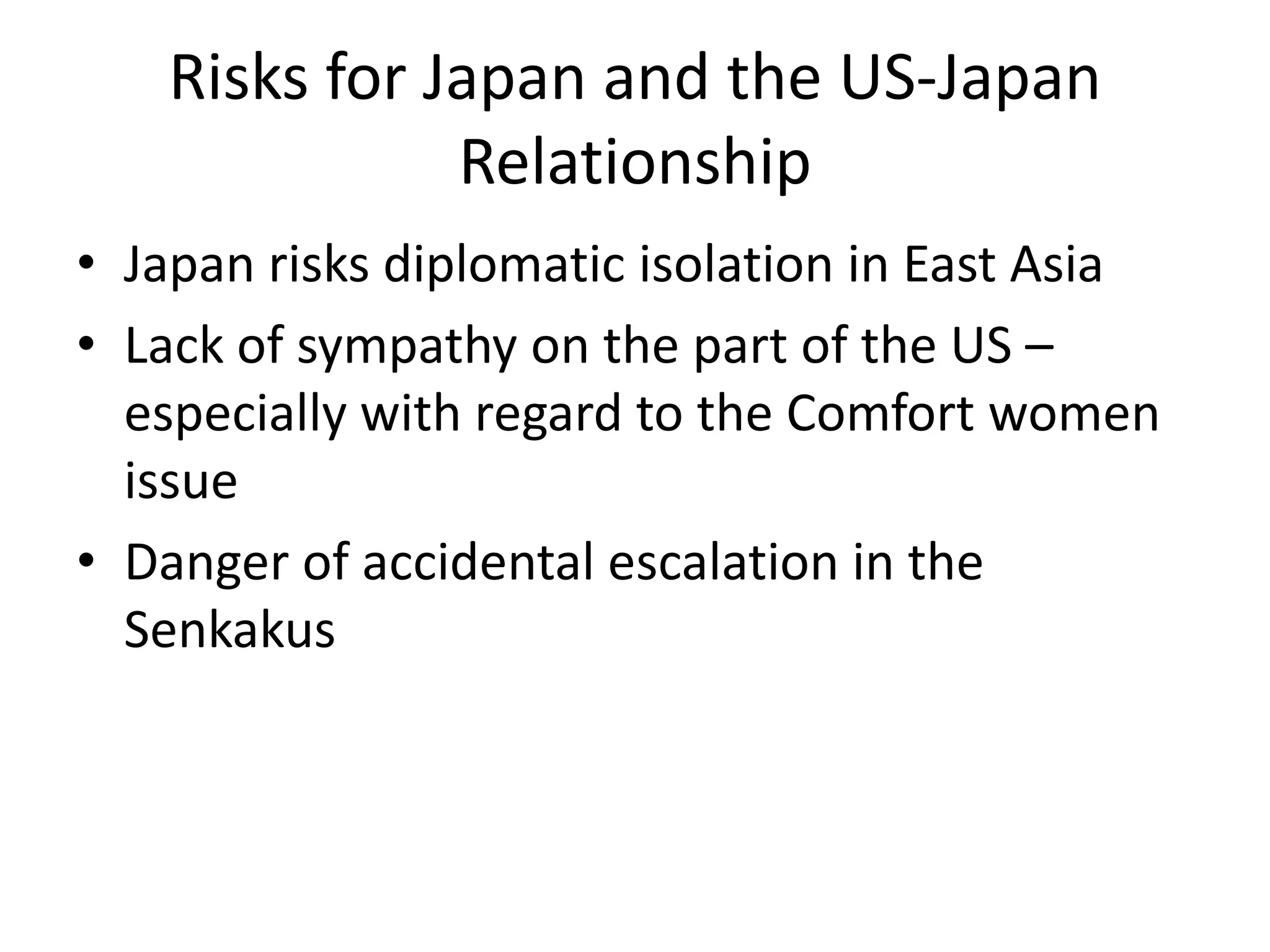 Risks for Japan and the US-Japan
              Relationship
• Japan risks diplomatic isolation in East Asia
• Lack of sympathy on the part of the US –
  especially with regard to the Comfort women
  issue
• Danger of accidental escalation in the
  Senkakus
 