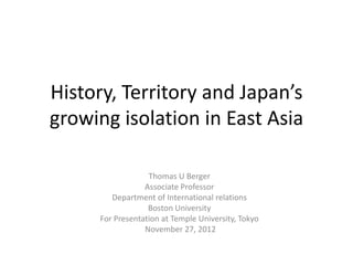 History, Territory and Japan’s
growing isolation in East Asia

                  Thomas U Berger
                 Associate Professor
        Department of International relations
                  Boston University
     For Presentation at Temple University, Tokyo
                 November 27, 2012
 