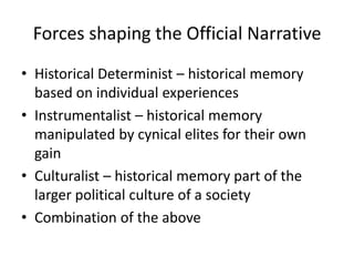 Forces shaping the Official Narrative
• Historical Determinist – historical memory
  based on individual experiences
• Instrumentalist – historical memory
  manipulated by cynical elites for their own
  gain
• Culturalist – historical memory part of the
  larger political culture of a society
• Combination of the above
 