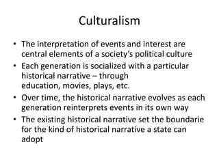 Culturalism
• The interpretation of events and interest are
  central elements of a society’s political culture
• Each generation is socialized with a particular
  historical narrative – through
  education, movies, plays, etc.
• Over time, the historical narrative evolves as each
  generation reinterprets events in its own way
• The existing historical narrative set the boundarie
  for the kind of historical narrative a state can
  adopt
 