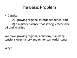 The Basic Problem
• Despite:
     A) growing regional interdependence, and
     B) a military balance that strongly favors the
US and its allies

We have growing regional acrimony, fueled by
tensions over history and minor territorial issues

Why?
 