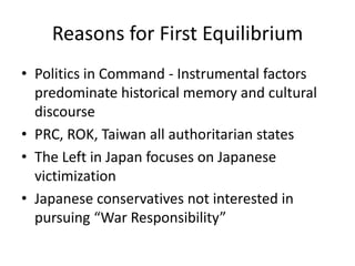 Reasons for First Equilibrium
• Politics in Command - Instrumental factors
  predominate historical memory and cultural
  discourse
• PRC, ROK, Taiwan all authoritarian states
• The Left in Japan focuses on Japanese
  victimization
• Japanese conservatives not interested in
  pursuing “War Responsibility”
 