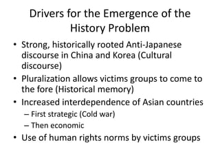 Drivers for the Emergence of the
             History Problem
• Strong, historically rooted Anti-Japanese
  discourse in China and Korea (Cultural
  discourse)
• Pluralization allows victims groups to come to
  the fore (Historical memory)
• Increased interdependence of Asian countries
  – First strategic (Cold war)
  – Then economic
• Use of human rights norms by victims groups
 