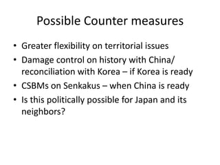 Possible Counter measures
• Greater flexibility on territorial issues
• Damage control on history with China/
  reconciliation with Korea – if Korea is ready
• CSBMs on Senkakus – when China is ready
• Is this politically possible for Japan and its
  neighbors?
 