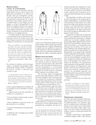 Diseño y Sociedad Otoño 2004 27
MODELOS MÉDICO
Y SOCIAL DE LA DISCAPACIDAD
Las diversas formas de abordar la discapa-
cidad desde la teoría social se basan en las
definiciones formuladas en las últimas dos
décadas, tanto por investigadores sociales,
como por organizaciones de personas con
discapacidad y profesionales de la salud.
Encontramos dos modelos opuestos entre sí:
el modelo médico, el más antiguo, pero aún
vigente, en el que la discapacidad es consi-
derada un problema personal cuya solución
recae en el individuo mismo, en su familia o
en las políticas de atención a la salud, y que
refuerza socialmente la asociación de la disca-
pacidad con una tragedia personal.
El modelo médico ha sido el dominante,
y ha conformado tanto las definiciones pro-
fesionales como las de sentido común. Esta
visión impone una presunción de inferioridad
biológica de las personas con discapacidad.
Destaca las pérdidas o las discapacidades
personales, con lo que contribuye al modelo
de dependencia de la discapacidad. Etiquetas
como inválido, impedido o retrasado signi-
fican todas ellas, tanto una pérdida funcio-
nal como una carencia de valor. Con este
tipo de denominaciones se ha acostumbrado
a legitimar las visiones individuales médicas
y negativas de la discapacidad... (Barton, 1998:
24).
Por otro lado, el modelo social de la discapa-
cidad se va alejando del paradigma indivi-
dualizado del enfoque médico; consideran-
do factores sociales y culturales para
coincidir en que:
...la discapacidad no está causada por las
limitaciones funcionales físicas o psicológicas
de las personas con insuficiencias, sino por
el fracaso de la sociedad en suprimir las barreras
y las restricciones sociales que incapacitan
(Barton, 1998:47).
Es decir, estamos hablando de un problema de
la sociedad y no de los individuos con disca-
pacidad.
Algunos factores que han permitido un
cambio en el concepto son:
· Foros nacionales e internacionales, pronun-
ciamientos, declaraciones.
· Marcos legislativos: protección frente a la
discriminación y la exclusión.
· Corriente normalizadora en los países desa-
rrollados.
· Calidad de vida: tecnologías que facilitan
la vida cotidiana.
A pesar de la demostrada obsolescencia del
primer modelo, ambos coexisten para abordar
la discapacidad. Esto se refleja cotidianamente
al suponer que este problema es asunto de
los discapacitados y debe ser atendido por su
familia, y que la sociedad debe prestarlesúnica-
mente atención médica o educación especial.
MODELO SOCIAL DEL DISEÑO
También en el diseño existe una preocu-
pación hacia un diseño social. En nuestro
país, algunas escuelas de arquitectura que
nacieron a principios de los años setenta del
siglo XX, como la Facultad de Arquitectura de
la UNAM, Autogobierno, y la Universidad
Autónoma Metropolitana (UAM), tuvieron el
propósito de vincular escuela y comunidad,
dando respuesta a necesidades reales.
Por otra parte, algunos investigadores
como los autores del artículo Un modelo social
del diseño (Margolin, 2003) mencionan que
esta corriente fue iniciada por el diseñador
industrial Víctor Papanek hace más de 30 años,
cuando publicó el libro Design for the Real
World (Diseño para el mundo real) en 1972.2
Estas corrientes desde su aparición, gesta-
ron alternativas para responder a las necesi-
dades sociales, que van desde las especiales
para los ancianos, a los pobres y los discapaci-
tados. Tal vez no sea relevante saber quién o
quiénes fueron los iniciadores de esta corriente,
pero es importante registrar la coincidencia
en la fechas.
Los autores plantean que dos de las prin-
cipales tendencias en el diseño son el modelo
de mercado y el social, diferenciándose en las
prioridades de su propósito, más que en su
método de producción o distribución; si bien
muchos de los productos diseñados para el
mercado también satisfacen necesidades
sociales, sostienen que el mercado no se en-
carga (ni pretende) de todas estas necesidades
sociales.
Para desarrollar el modelo social se basan
en textos del trabajo social, proponiendo un
trabajo multidisciplinario, encontrando aliados
en las profesiones relacionadas con la salud,
educación, trabajo social y geriatría, entre otros.
Aunque no son planteamientos novedosos,
permiten reflexionar acerca del compromiso
de los diseñadores y de alguna manera pue-
den incidir en programas universitarios e inves-
tigaciones sobre el tema.
El papel de las instituciones de educación
superior es muy importante en la formación de
nuevos profesionales involucrados en temáticas
sociales, que son muchas y urgentes; respecto
de las discapacidades algunos profesores de la
División de CyAD-Xochimilco estamos intere-
sados en la temática y su incorporación en la
enseñanza de los diseños. En la carrera de
diseño industrial se han trabajado algunos pro-
totipos de ayudas técnicas para personas con
discapacidad y como grupo hemos realizado
el primer diplomado Discapacidad y Entorno
Construido, con la participación de profesio-
nales en ciencias biológicas, sociales y de di-
seño. También dos jornadas de sensibilización
hacia la discapacidad, estas últimas con el
objetivo de sensibilizar a los participantes,
experimentando una discapacidad o situación
temporal y ponerse en "el lugar del otro", para
generar conciencia sobre las barreras físicas y
sociales que enfrentan cotidianamente las
personas con necesidades especiales. Son
actividades prácticas que incluyen la invitación
de grupos artísticos con personas discapacitadas
a nuestras instalaciones.
Veamos la opinión de una alumna que
participó:
Este taller, a mi parecer, es el que mejores
experiencias me ha dejado en mi poco tiempo
en la universidad, porque aprendí muchas cosas
acerca de la discapacidad al interactuar con
personas que se encuentran en estas con-
diciones (Alejandra Santaolalla, alumna de la
UAM).
TERMINOLOGÍA Y DEFINICIONES
En nuestro país solemos hablar en diminutivo,
algunas veces como muestra de cariño, otras,
en sentido peyorativo, y en referencia a gru-
pos de la población que consideramos dife-
rentes por color, edad o raza se suelen utilizar
términos como negrito, viejito, indita (oaxa-
quitas se les dice a todos los jornaleros que
emigran a Sonora y Sinaloa provenientes del
sur del país).
Respecto a las personas con discapacidad
se habla del cieguito, sordito, cojito, etcétera,
2
En este año Papanek era decano del Instituto de
Artes de California, en el cual hizo su famosa
declaración de que “existen profesiones más
nocivas que el diseño industrial, pero sólo unas
cuantas“.
Dibujos: Derzu Campos García.
 