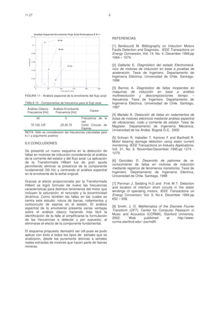 11.27                                                                             6




                 Analisis E spectral Envolvente Flujo Axial Perfo radora R 01 1
               0.12

                                       25 Hz
                                                                                      REFERENCIAS
                0.1
                                                                                      [1] Benbouzid M. Bibliography on Induction Motors
                                       50 Hz                                          Faults Detection and Diagnosis. IEEE Transactions on
               0.08                                                                   Energy Conversion, Vol. 14, No. 4. December 1999.pp
                                                                                      1064 – 1074.
  A m plitud




               0.06

                                                   75 Hz                              [2] Gallardo E. Diagnóstico del estado Electromecá-
               0.04
                                                                                      nico de motores de inducción en base a pruebas de
                                                                                      aceleración. Tesis de Ingeniero. Departamento de
               0.02
                                                                                      Ingeniería Eléctrica, Universidad de Chile. Santiago,
                                                                                      1996
                 0
                      0      50         100            150      200         250       [3] Barrios A. Diagnóstico de fallas incipientes en
                                         Frec uencia [Hz]
                                                                                      maquinas de inducción en base a análisis
FIGURA 11 - Análisis espectral de la envolvente del flujo axial                       multiresolución y descomposiciones tiempo –
                                                                                      frecuencia. Tesis de Ingeniero. Departamento de
TABLA 10 - Componentes de frecuencia para el flujo axial                              Ingeniería Eléctrica, Universidad de Chile. Santiago,
                                                                                      1997
 Análisis Clásico                  Análisis Envolvente
                                                                      Causa
 Frecuencia [Hz]                    Frecuencia [Hz]
                                                                                      [4] Martelo A. Detección de fallas en rodamientos de
                      50                       0
                                        Frecuencia de la                              bolas de motores eléctricos mediante análisis espectral
                                        red                                           de vibraciones, ruido y corriente de estator. Tesis de
    75,100,125           25,50,75       Corto Circuito de                             Magíster. Departamento de Ingeniería Mecánica,
                                        Espiras
                                                                                      Universidad de los Andes. Bogotá D.C, 2000
NOTA: Sólo se consideraron las frecuencias calculadas para
k=1 y argumento positivo
                                                                                      [5] Schoen R, Habetler T, Kamran F and Bartheld R.
                                                                                      Motor bearing damage detection using stator current
6.0 CONCLUSIONES
                                                                                      monitoring. IEEE Transactions on Industry Applications,
                                                                                      Vol. 31, No. 6. November/December 1995.pp 1274 -
Se presentó un nuevo esquema en la detección de
                                                                                      1279.
fallas en motores de inducción considerando el análisis
de la corriente del estator y del flujo axial. La aplicación
                                                                                      [6] González D. Desarrollo de patrones de re-
de la Transformada Hilbert fue de gran ayuda
                                                                                      conocimiento de fallas en motores de inducción
permitiendo eliminar la presencia de la componente
                                                                                      mediante registros de fenómenos transitorios. Tesis de
fundamental (50 Hz) y centrando el análisis espectral
                                                                                      Ingeniero. Departamento de Ingeniería Eléctrica,
en la envolvente de la señal original.
                                                                                      Universidad de Chile. Santiago, 1998
Gracias al efecto proporcionado por la Transformada
                                                                                      [7] Penman J, Sedding H.G and Fink W.T. Detection
Hilbert se logró formular de nuevo las frecuencias
                                                                                      and location of interturn short circuits in the stator
características para distintos fenómenos del motor que
                                                                                      windings of operating motors. IEEE Transactions on
incluyen la saturación, el ranurado y la excentricidad
                                                                                      Energy Conversion, Vol. 9, No.4, December 1994.pp
dinámica. Como también las fallas en las cuales se
                                                                                      652 – 658.
centra este estudio: rotura de barras, rodamientos y
cortocircuito de espiras en el estator. El análisis
                                                                                      [8] Smith, J. O. Mathematics of the Discrete Fourier
espectral de la envolvente presenta varias ventajas
                                                                                      Transform (DFT). Center for Computer Research in
sobre el análisis clásico haciendo más fácil la
                                                                                      Music and Acoustics (CCRMA), Stanford University,
identificación de la falla al simplificarse la formulación
                                                                                      2002.      Web       published    at     http://www-
de las frecuencias a detectar y por supuesto, al
                                                                                      ccrma.stanford.edu/~jos/mdft/.
eliminarse el efecto de la componente fundamental.

El esquema propuesto demostró ser útil pues se pudo
aplicar con éxito a todos los tipos de señales que se
analizaron, desde las puramente teóricas a señales
reales extraídas de motores que hacen parte de faenas
mineras.
 