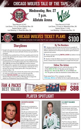 CHICAGO WOLVES TALE OF THE TAPE
Wednesday, Nov. 27
7 p.m.
Allstate Arena
Team Record: 6-11-0-0
Last Game: 1-2 Loss vs. Abbotsford (Nov. 24)
Season Series: 1-1-0-0
Last Meeting: 1-3 Home Loss (Nov. 13)

Team Record: 9-7-0-2
Last Game: 1-2 L vs. Grand Rapids (Nov. 23)
Season Series: 1-0-0-1
Last Meeting: 3-1 Road Win (Nov. 13)

Storylines
•	 Tonight’s tilt marks the third all-time meeting between the Wolves
and the Iowa Wild; the teams will battle 10 times during the 2013-14
campaign.
•	 The Wolves have grabbed three of the four possible points from the
first two tilts against Iowa this season (1-0-0-1), both of which were
played in Des Moines.
•	 Chicago posted a 9-7-2-0 regular-season record at Allstate Arena
against teams from the Hawkeye State when they battled the Iowa
Stars (2005-08) and Iowa Chops (2008-09) in previous seasons.
•	 The Wolves fell in regulation for the first time in seven games when
they dropped a 2-1 decision to Grand Rapids on Saturday (5-1-0-1);
the team has lost two straight games after a five-game winning
streak from Nov. 7-16.
• 	Just two of Chicago’s nine victories this season have come on home
ice, only one of which have come in its last six home tilts.
• 	Forward NATHAN LONGPRE was signed by the Wolves to a
	 Standard Players Contract (SPC) on Monday after he began the
season on a Professional Tryout Contract (PTO).

By The Numbers

10 - Number of points Chicago has earned out of a possible 18

against Midwest Division foes so far this season (nine games); the
Wolves collected just 31 of 84 points (42 games) against divisional
opponents last season.

	

5 - Number of points left wing DMITRIJ JASKIN has tallied in his last

	

3 - Number of shots the Wolves surrendered in Saturday’s second

five outings (2G, 3A).

period, a season-low for shots allowed in a single frame this year.

Follow The Action

Tonight’s game begins at 7 p.m. and can be seen on The
U-Too (WCIU-DT 26.2). U-Too also can be found on
	 XFinity’s Chs. 248 and 360, RCN’s Ch. 35 and WOW’s Ch.
170. The game can also be streamed on www.ahllive.com.
Those away from a TV or computer can follow
@Chicago_Wolves on Twitter for live in-game play-by-play.

PLAYER SPOTLIGHT
#29 KEITH AUCOIN

#17 BRETT BULMER

Keith Aucoin is scheduled to
play in his 725th AHL tilt tonight
against Iowa.

Brett Bulmer has scored the last
two Iowa goals, which have
come in a three-game stretch.

The 35-year-old forward is the
AHL’s active leader in games
played, 103 more than the next
skater (Jeff Taffe, Hershey).

The 21-year-old forward had a
hand in three of the five markers
the Wild scored during their
recent six-game homestand
from Nov. 13-24.

Center

The Waltham, Mass., native has
played in 868 professional
games since turning pro in 2001.
He has accumulated 5 assists
and six points in 17 contests
with the Wolves this season.

Left wing

The Prince George, Alberta,
native paces Iowa with 6 goals
and ranks sixth with 7 points in
16 tilts this season.

 