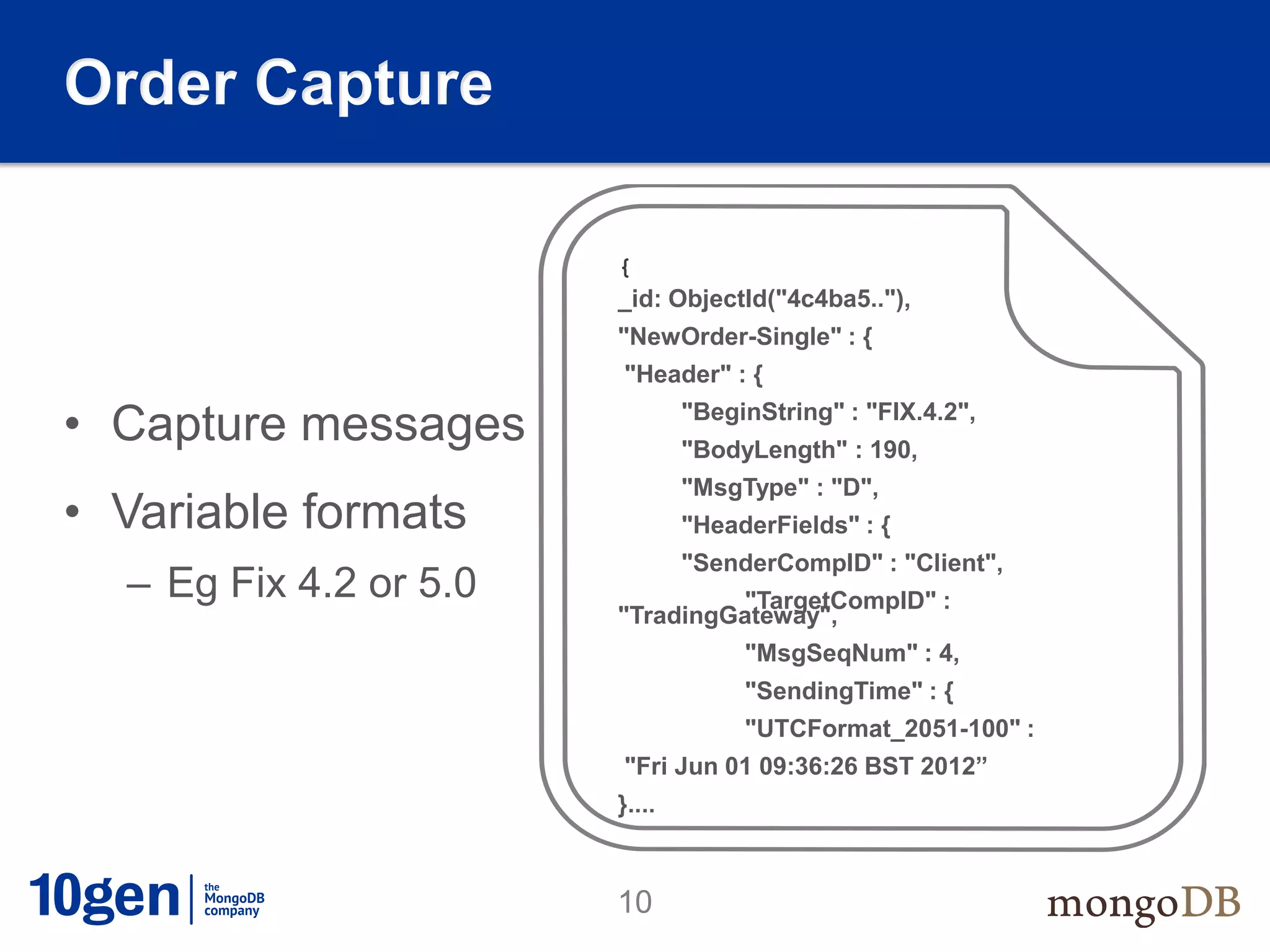 Order Capture

                        {
                        _id: ObjectId("4c4ba5.."),
                        "NewOrder-Single" : {
                        "Header" : {

• Capture messages              "BeginString" : "FIX.4.2",
                                "BodyLength" : 190,
                                "MsgType" : "D",
• Variable formats              "HeaderFields" : {
                                "SenderCompID" : "Client",
  – Eg Fix 4.2 or 5.0            "TargetCompID" :
                        "TradingGateway",
                                     "MsgSeqNum" : 4,
                                     "SendingTime" : {
                                     "UTCFormat_2051-100" :
                        "Fri Jun 01 09:36:26 BST 2012”
                        }....



                        10
 