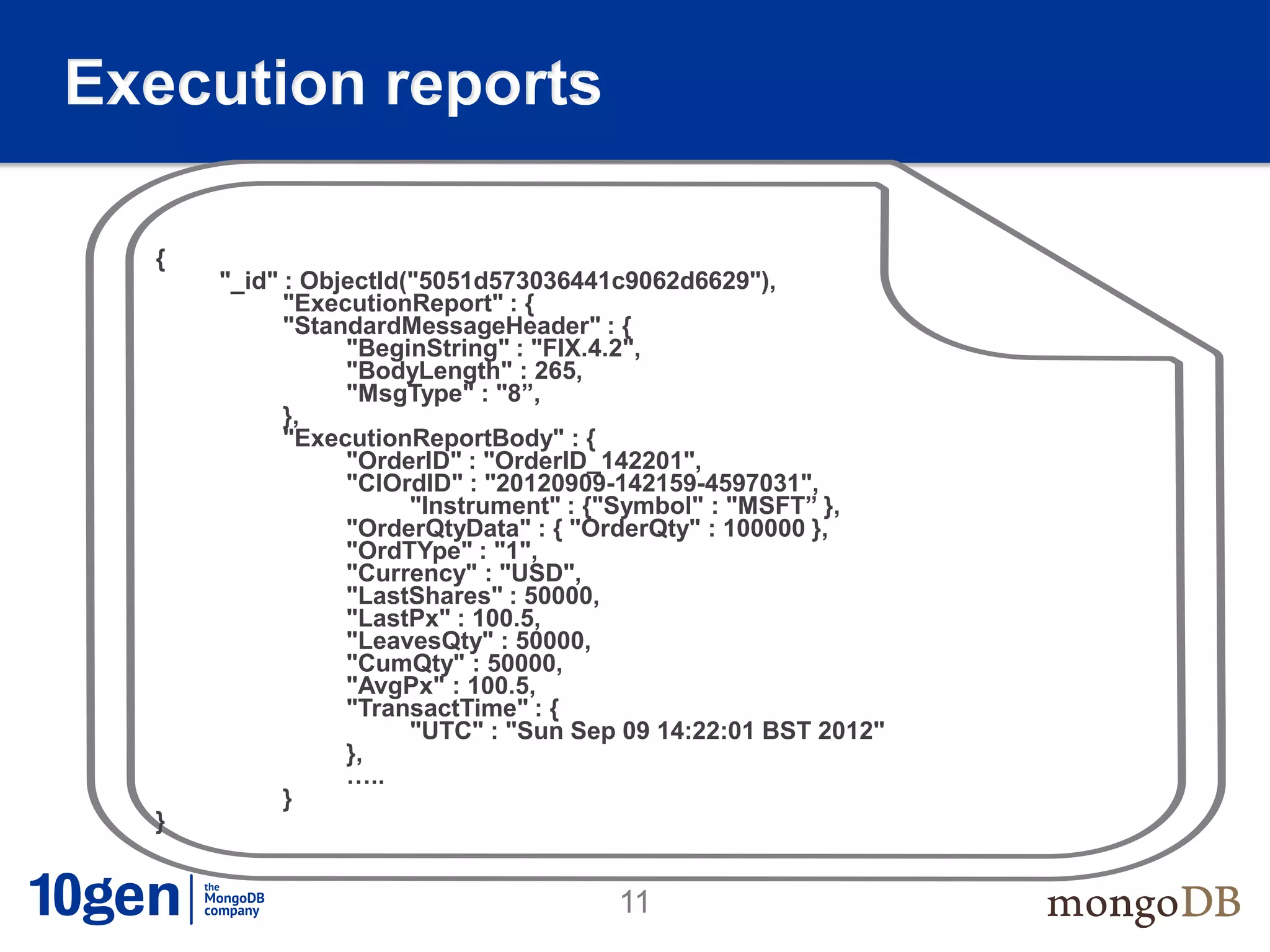 Execution reports

  {
      "_id" : ObjectId("5051d573036441c9062d6629"),
            "ExecutionReport" : {
            "StandardMessageHeader" : {
                 "BeginString" : "FIX.4.2",
                 "BodyLength" : 265,
                 "MsgType" : "8”,
            },
            "ExecutionReportBody" : {
                 "OrderID" : "OrderID_142201",
                 "ClOrdID" : "20120909-142159-4597031",
                       "Instrument" : {"Symbol" : "MSFT” },
                 "OrderQtyData" : { "OrderQty" : 100000 },
                 "OrdTYpe" : "1",
                 "Currency" : "USD",
                 "LastShares" : 50000,
                 "LastPx" : 100.5,
                 "LeavesQty" : 50000,
                 "CumQty" : 50000,
                 "AvgPx" : 100.5,
                 "TransactTime" : {
                       "UTC" : "Sun Sep 09 14:22:01 BST 2012"
                 },
                 …..
            }
  }


                                       11
 