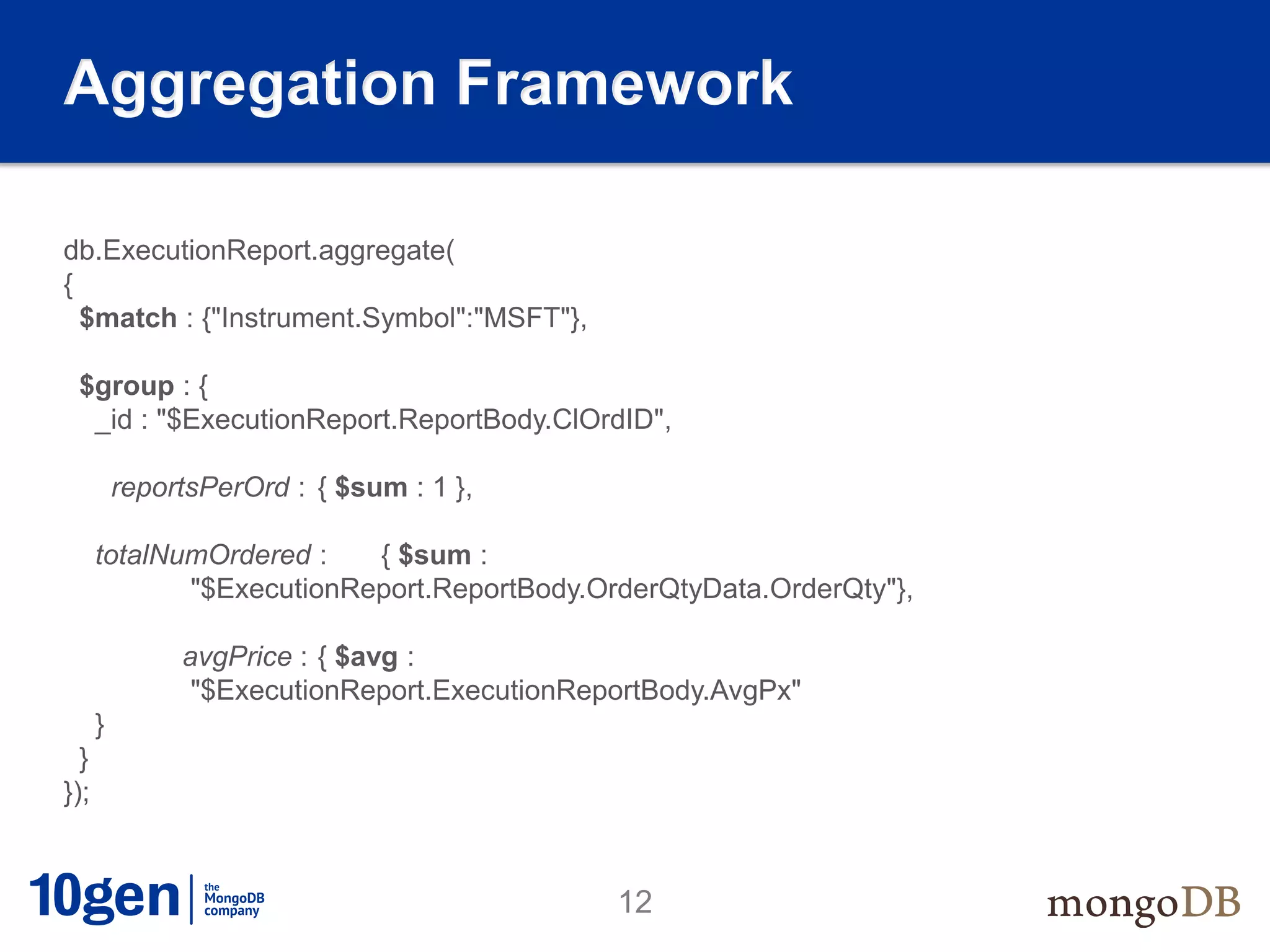 Aggregation Framework

db.ExecutionReport.aggregate(
{
  $match : {"Instrument.Symbol":"MSFT"},

 $group : {
  _id : "$ExecutionReport.ReportBody.ClOrdID",

          reportsPerOrd : { $sum : 1 },

      totalNumOrdered :   { $sum :
             "$ExecutionReport.ReportBody.OrderQtyData.OrderQty"},

               avgPrice : { $avg :
                "$ExecutionReport.ExecutionReportBody.AvgPx"
      }
  }
});


                                              12
 