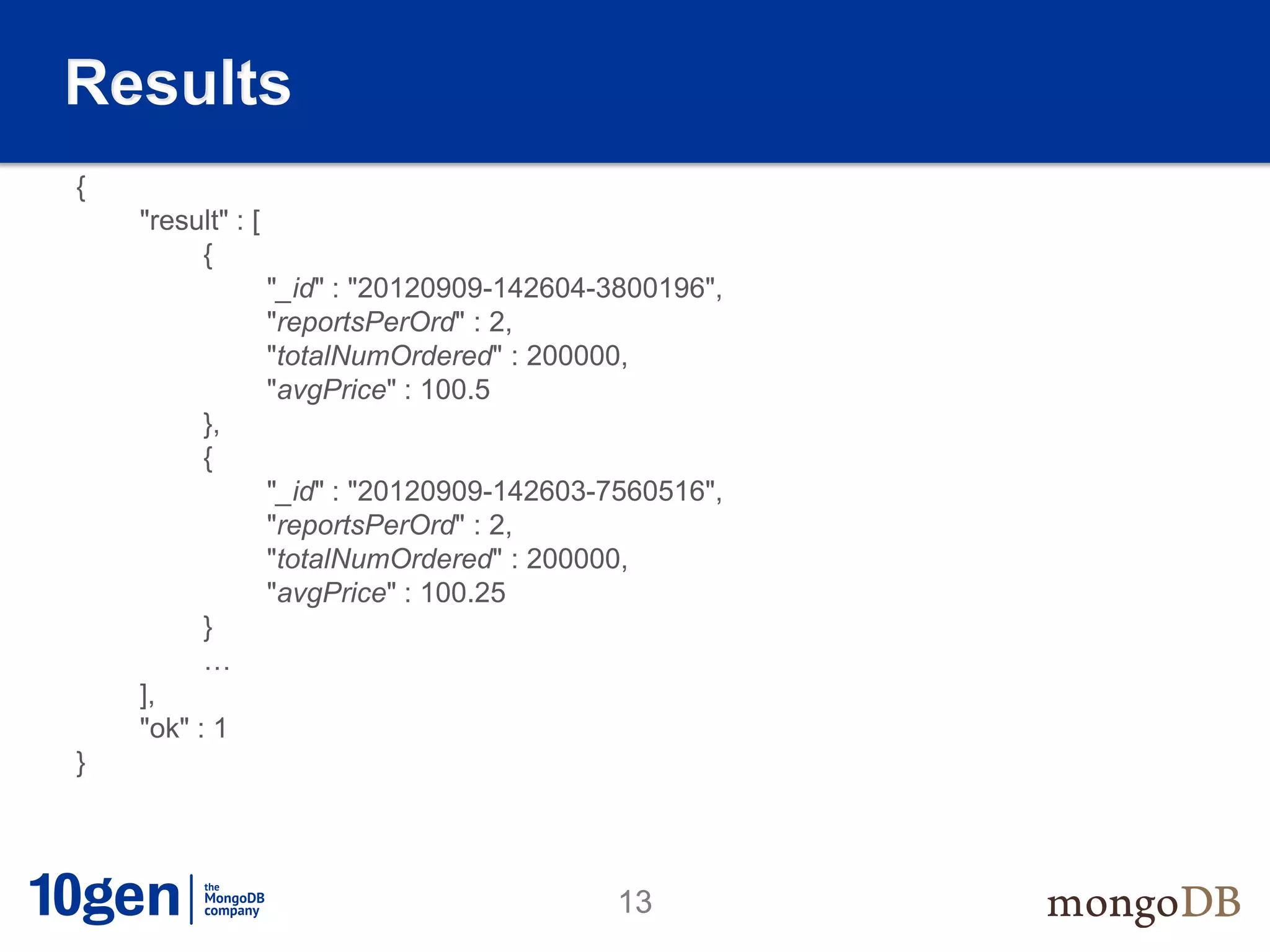 Results
{
    "result" : [
         {
                   "_id" : "20120909-142604-3800196",
                   "reportsPerOrd" : 2,
                   "totalNumOrdered" : 200000,
                   "avgPrice" : 100.5
          },
          {
                   "_id" : "20120909-142603-7560516",
                   "reportsPerOrd" : 2,
                   "totalNumOrdered" : 200000,
                   "avgPrice" : 100.25
          }
          …
    ],
    "ok" : 1
}




                                             13
 