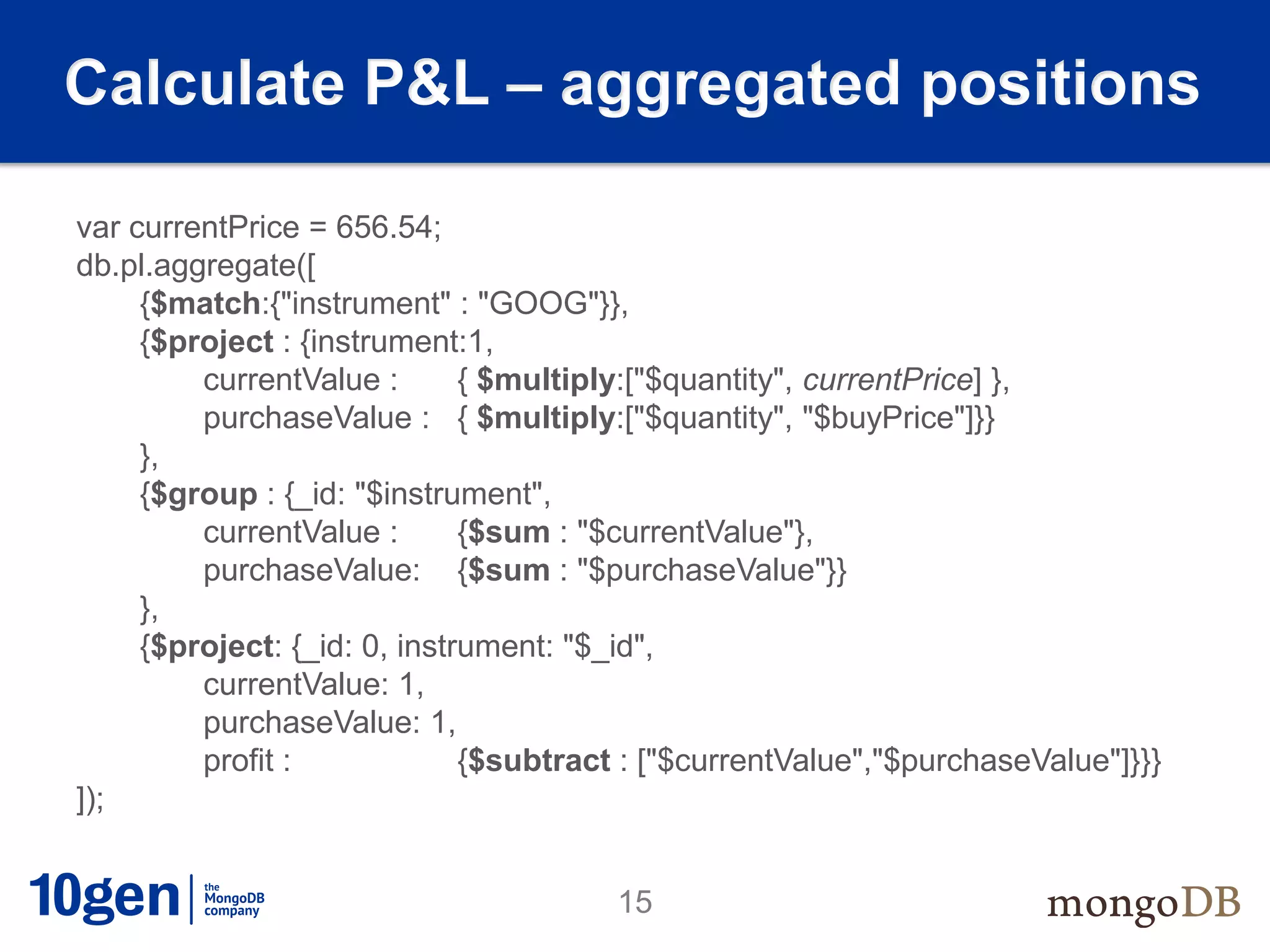 Calculate P&L – aggregated positions

var currentPrice = 656.54;
db.pl.aggregate([
     {$match:{"instrument" : "GOOG"}},
     {$project : {instrument:1,
         currentValue :       { $multiply:["$quantity", currentPrice] },
         purchaseValue : { $multiply:["$quantity", "$buyPrice"]}}
     },
     {$group : {_id: "$instrument",
         currentValue :       {$sum : "$currentValue"},
         purchaseValue: {$sum : "$purchaseValue"}}
     },
     {$project: {_id: 0, instrument: "$_id",
         currentValue: 1,
         purchaseValue: 1,
         profit :             {$subtract : ["$currentValue","$purchaseValue"]}}}
]);


                                       15
 