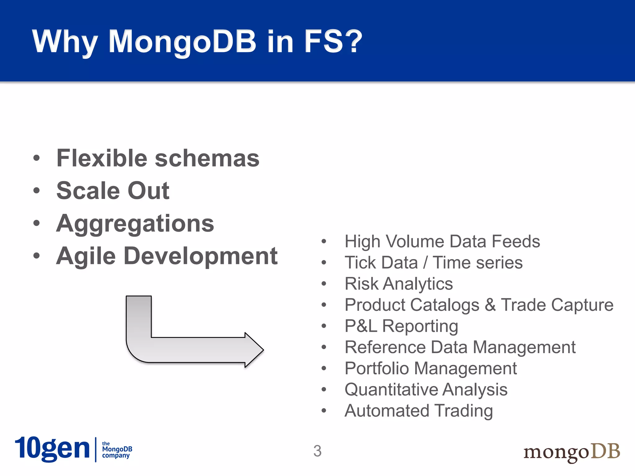 Why MongoDB in FS?


•   Flexible schemas
•   Scale Out
•   Aggregations
                        •   High Volume Data Feeds
•   Agile Development   •   Tick Data / Time series
                        •   Risk Analytics
                        •   Product Catalogs & Trade Capture
                        •   P&L Reporting
                        •   Reference Data Management
                        •   Portfolio Management
                        •   Quantitative Analysis
                        •   Automated Trading

                        3
 