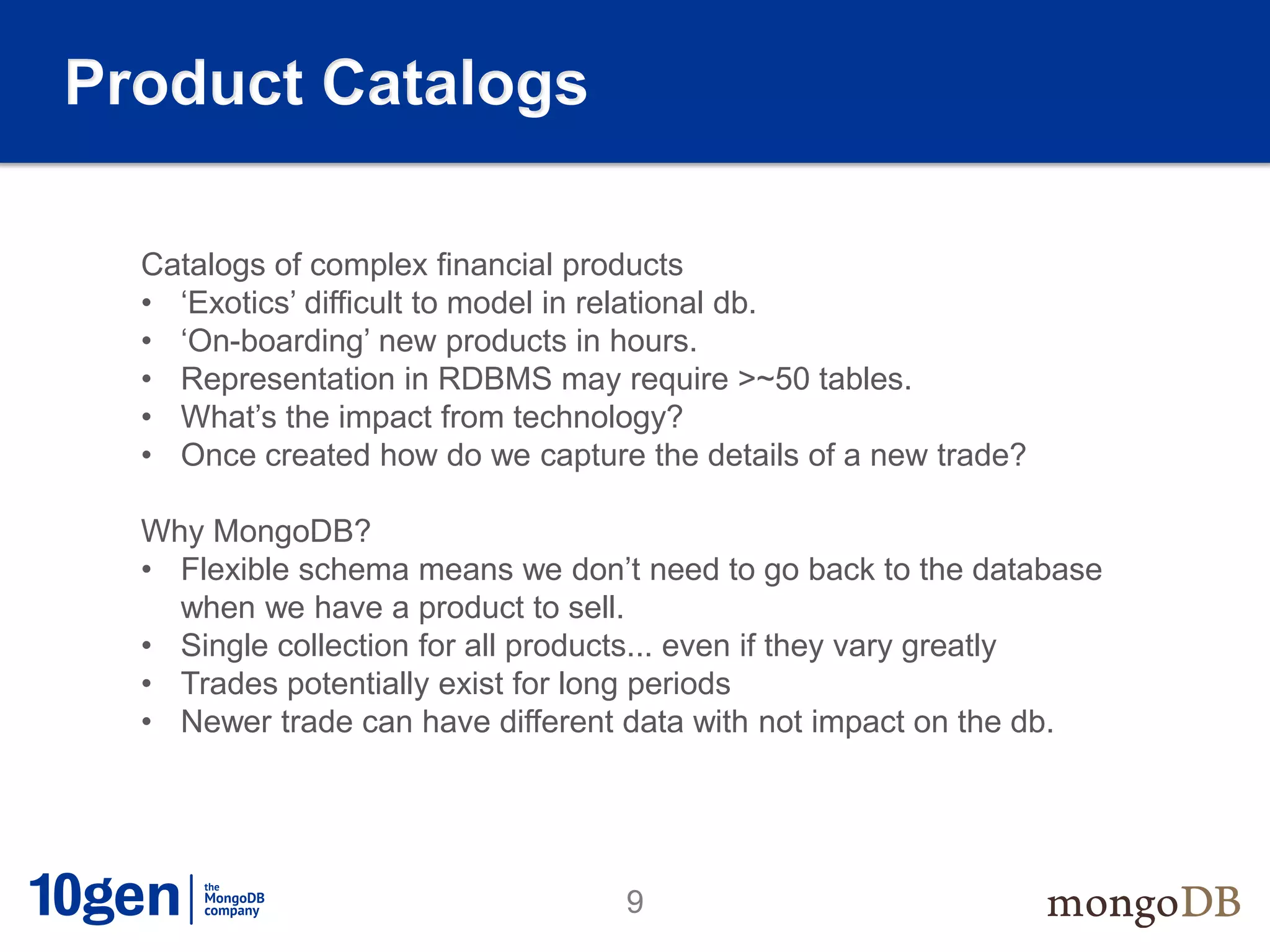Product Catalogs

  Catalogs of complex financial products
  • ‘Exotics’ difficult to model in relational db.
  • ‘On-boarding’ new products in hours.
  • Representation in RDBMS may require >~50 tables.
  • What’s the impact from technology?
  • Once created how do we capture the details of a new trade?

  Why MongoDB?
  • Flexible schema means we don’t need to go back to the database
    when we have a product to sell.
  • Single collection for all products... even if they vary greatly
  • Trades potentially exist for long periods
  • Newer trade can have different data with not impact on the db.




                                  9
 