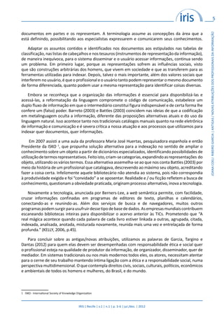 5
IRIS | Recife | v.1 | n.1 | p. 3-6 | jul./dez. | 2012
JOANACOELIRIBEIROGARCIA|ANTIGAS/NOVASATRIBUIÇÕESDOSPROFISSIONAISDAINFORMAÇÃO
documentos em partes e os representam. A terminologia assume as concepções da área que a
está definindo, possibilitando aos especialistas expressarem e comunicarem seus conhecimentos.
Adaptar os assuntos contidos e identificados nos documentos aos estipulados nas tabelas de
classificação, nas listas de cabeçalhos e nos tesauros (instrumentos de representação da informação),
de maneira inequívoca, para o sistema disseminar e o usuário acessar informações, continua sendo
um problema. Em primeiro lugar, porque as representações sofrem as influências sociais, visto
que são construções arbitrárias dos homens, que vivem em sociedade e que as transferem para as
ferramentas utilizadas para indexar. Depois, talvez o mais importante, além dos valores sociais que
interferem no usuário, é que o profissional e o usuário tanto podem representar o mesmo documento
de forma diferenciada, quanto podem usar a mesma representação para identificar coisas diversas.
Embora se reconheça que a organização das informações é essencial para disponibilizá-las e
acessá-las, a reformatação da linguagem compromete o código de comunicação, estabelece um
duplo fluxo de informação em que o intermediário constitui figura indispensável e de certa forma lhe
confere um (falso) poder. Barreto (2003) e Battles (2003) coincidem nas ideias de que a codificação
em metalinguagem oculta a informação, diferente das proposições alternativas atuais e do uso da
linguagem natural. Isso acontece tanto nos tradicionais catálogos manuais quanto na rede eletrônica
de informação e comunicação e é severa crítica a nossa atuação e aos processos que utilizamos para
indexar quer documentos, quer informações.
Em 2007 assisti a uma aula da professora Maria José Huertas, pesquisadora espanhola e então
Presidente da ISKO 1
, que propunha solução alternativa para a indexação no sentido de ampliar o
conhecimento sobre um objeto a partir de dicionários especializados, identificando possibilidades de
utilizaçãodetermosrepresentativos.Feitoisto,criam-secategorias,expandindoasrepresentações do
objeto, utilizando os vários termos. Essa alternativa assemelha-se ao que nos conta Battles (2003) por
meio da história de um profissional que catalogava, descrevendo ao máximo seu objeto, acreditando
fazer a coisa certa. Infelizmente aquele bibliotecário não atendia ao sistema, pois não correspondia
à produtividade exigida e foi “convidado” a se aposentar. Realidade e / ou ficção refletem a busca de
conhecimento, questionam a obviedade praticada, originam processo alternativo, inova a tecnologia.
Novamente a tecnologia, anunciada por Berners-Lee, a web semântica permite, com facilidade,
cruzar informações confinadas em programas de editores de texto, planilhas e calendários,
conectando-as e reunindo-as. Além dos serviços de busca e de navegadores, muitos outros
programaspodemsurgirparausufruirdessetipodebasededados.Asempresasmundiaiscontribuem
escaneando bibliotecas inteiras para disponibilizar o acervo anterior às TICs. Prometendo que “A
real mágica acontece quando cada palavra de cada livro estiver linkada a outras, agrupada, citada,
indexada, analisada, anotada, misturada novamente, reunida mais uma vez e entrelaçada de forma
profunda.” (KELLY, 2006, p.45).
Para concluir sobre as antigas/novas atribuições, utilizamos as palavras de Garcia, Targino e
Dantas (2012) para quem elas devem ser desempenhadas com responsabilidade ética e social quer
o profissional esteja na qualidade de produtor da informação, de organizador, disseminador, quer de
mediador. Em sistemas tradicionais ou nos mais modernos todos eles, os atores, necessitam atentar
para o cerne de seu trabalho mantendo íntima ligação com a ética e a responsabilidade social, numa
perspectiva multidimensional. O que contempla direitos civis, sociais, culturais, políticos, econômicos
e ambientais de todos os homens e mulheres, do Brasil, e do mundo.
1 ISKO - International Society of Knowledge Organization
 