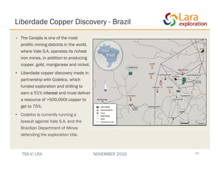 Liberdade Copper Discovery - Brazil
10
• The Carajás is one of the most
prolific mining districts in the world,
where Vale S.A. operates its richest
iron mines, in addition to producing
copper, gold, manganese and nickel.
• Liberdade copper discovery made in
partnership with Codelco, which
funded exploration and drilling to
earn a 51% interest and must deliver
a resource of >500,000t copper to
get to 75%.
• Codelco is currently running a
lawsuit against Vale S.A. and the
Brazilian Department of Mines
defending the exploration title.
TSX-V: LRA NOVEMBER 2016
 