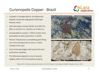 • Located in Carajás district, the Maravaia
deposit comprises high-grade IOCG-type
breccia veins.
• Drill intercepts include 53.8m at 9.59% Cu,
56m at 16.51% Cu, 29.05m at 4.56% Cu.
• Comparable to nearby (~20km) Antas mine,
scheduled to start production in 2016.
• Partner Tessarema is completing permitting
and mine development to earn a 100%
interest from Lara.
• Lara receiving staged cash payments and
production royalties.
• The Maravaia deposit is one of several
targets within the Curionopolis property.
Curionopolis Copper - Brazil
12
Please refer to ‘Drilling Intersects 56 metres at 16.51% Copper at Curionopolis in Brazil’, Released: June 1, 2015
TSX-V: LRA NOVEMBER 2016
 