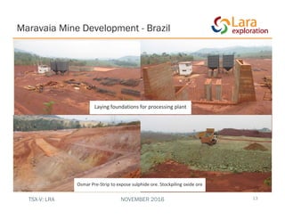 Laying foundations for processing plant
Maravaia Mine Development - Brazil
13
Osmar Pre‐Strip to expose sulphide ore. Stockpiling oxide ore
TSX-V: LRA NOVEMBER 2016
 
