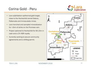 Corina Gold - Peru
• Low sulphidation epithermal gold target,
close to the Hochschild owned Selene,
Pallancata and Immaculada mines.
• Lara trenched and sampled mineralization
for >2km of strike on the Promesa vein.
• Project optioned to Hochschild for $4.15m in
cash and a 2% NSR royalty
• Currently working to secure community
agreements and a drilling permit.
14TSX-V: LRA NOVEMBER 2016
 