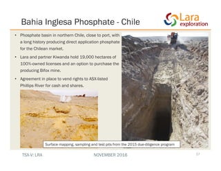 Bahia Inglesa Phosphate - Chile
17
• Phosphate basin in northern Chile, close to port, with
a long history producing direct application phosphate
for the Chilean market.
• Lara and partner Kiwanda hold 19,000 hectares of
100%-owned licenses and an option to purchase the
producing Bifox mine.
• Agreement in place to vend rights to ASX-listed
Phillips River for cash and shares.
Surface mapping, sampling and test pits from the 2015 due-diligence program
TSX-V: LRA NOVEMBER 2016
 