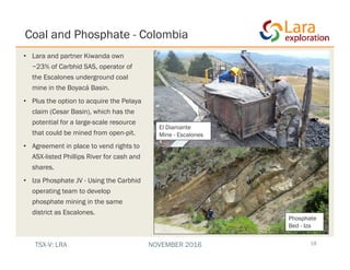 Coal and Phosphate - Colombia
18
• Lara and partner Kiwanda own
~23% of Carbhid SAS, operator of
the Escalones underground coal
mine in the Boyacá Basin.
• Plus the option to acquire the Pelaya
claim (Cesar Basin), which has the
potential for a large-scale resource
that could be mined from open-pit.
• Agreement in place to vend rights to
ASX-listed Phillips River for cash and
shares.
• Iza Phosphate JV - Using the Carbhid
operating team to develop
phosphate mining in the same
district as Escalones.
El Diamante
Mine - Escalones
Phosphate
Bed - Iza
TSX-V: LRA NOVEMBER 2016
 
