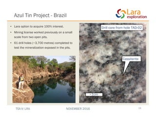 Azul Tin Project - Brazil
19
• Lara option to acquire 100% interest.
• Mining license worked previously on a small
scale from two open pits.
• 61 drill holes (~3,700 metres) completed to
test the mineralization exposed in the pits.
~1cm
Cassiterite
Drill core from hole TAD-02
TSX-V: LRA NOVEMBER 2016
 