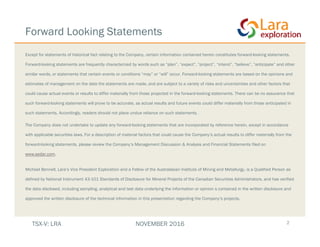 Forward Looking Statements
Except for statements of historical fact relating to the Company, certain information contained herein constitutes forward-looking statements.
Forward-looking statements are frequently characterized by words such as “plan”, “expect”, “project”, “intend”, “believe”, “anticipate” and other
similar words, or statements that certain events or conditions “may” or “will” occur. Forward-looking statements are based on the opinions and
estimates of management on the date the statements are made, and are subject to a variety of risks and uncertainties and other factors that
could cause actual events or results to differ materially from those projected in the forward-looking statements. There can be no assurance that
such forward-looking statements will prove to be accurate, as actual results and future events could differ materially from those anticipated in
such statements. Accordingly, readers should not place undue reliance on such statements.
The Company does not undertake to update any forward-looking statements that are incorporated by reference herein, except in accordance
with applicable securities laws. For a description of material factors that could cause the Company’s actual results to differ materially from the
forward-looking statements, please review the Company’s Management Discussion & Analysis and Financial Statements filed on
www.sedar.com.
Michael Bennell, Lara’s Vice President Exploration and a Fellow of the Australasian Institute of Mining and Metallurgy, is a Qualified Person as
defined by National Instrument 43-101 Standards of Disclosure for Mineral Projects of the Canadian Securities Administrators, and has verified
the data disclosed, including sampling, analytical and test data underlying the information or opinion s contained in the written disclosure and
approved the written disclosure of the technical information in this presentation regarding the Company’s projects.
2TSX-V: LRA NOVEMBER 2016
 