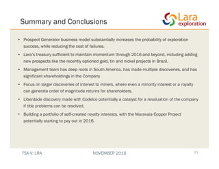 Summary and Conclusions
21
• Prospect Generator business model substantially increases the probability of exploration
success, while reducing the cost of failures.
• Lara’s treasury sufficient to maintain momentum through 2016 and beyond, including adding
new prospects like the recently optioned gold, tin and nickel projects in Brazil.
• Management team has deep roots in South America, has made multiple discoveries, and has
significant shareholdings in the Company
• Focus on larger discoveries of interest to miners, where even a minority interest or a royalty
can generate order of magnitude returns for shareholders.
• Liberdade discovery made with Codelco potentially a catalyst for a revaluation of the company
if title problems can be resolved.
• Building a portfolio of self-created royalty interests, with the Maravaia Copper Project
potentially starting to pay out in 2016.
TSX-V: LRA NOVEMBER 2016
 