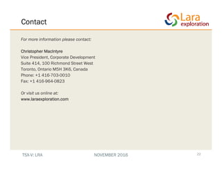 Contact
22
For more information please contact:
Christopher MacIntyre
Vice President, Corporate Development
Suite 414, 100 Richmond Street West
Toronto, Ontario M5H 3K6, Canada
Phone: +1 416-703-0010
Fax: +1 416-964-0823
Or visit us online at:
www.laraexploration.com
TSX-V: LRA NOVEMBER 2016
 