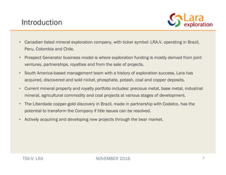 Introduction
• Canadian listed mineral exploration company, with ticker symbol: LRA.V, operating in Brazil,
Peru, Colombia and Chile.
• Prospect Generator business model is where exploration funding is mostly derived from joint
ventures, partnerships, royalties and from the sale of projects.
• South America-based management team with a history of exploration success. Lara has
acquired, discovered and sold nickel, phosphate, potash, coal and copper deposits.
• Current mineral property and royalty portfolio includes: precious metal, base metal, industrial
mineral, agricultural commodity and coal projects at various stages of development.
• The Liberdade copper-gold discovery in Brazil, made in partnership with Codelco, has the
potential to transform the Company if title issues can be resolved.
• Actively acquiring and developing new projects through the bear market.
3TSX-V: LRA NOVEMBER 2016
 